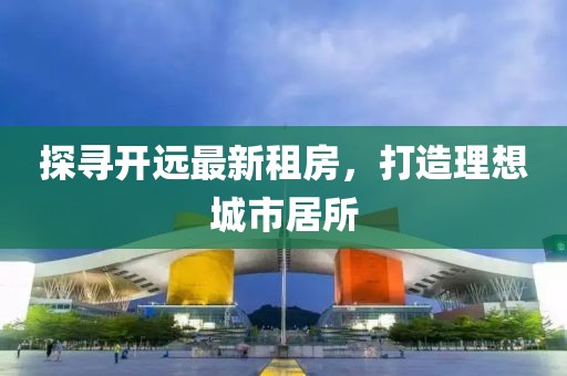 探尋開遠(yuǎn)最新租房，打造理想城市居所