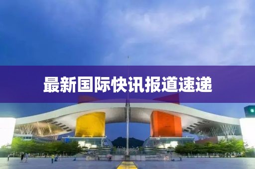 最新國(guó)際快訊報(bào)道速遞