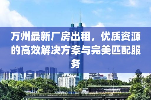 萬州最新廠房出租，優(yōu)質(zhì)資源的高效解決方案與完美匹配服務(wù)