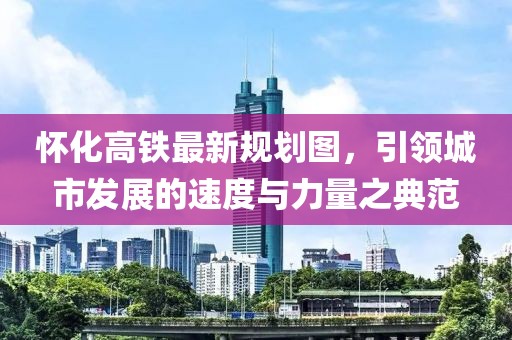 懷化高鐵最新規(guī)劃圖，引領(lǐng)城市發(fā)展的速度與力量之典范