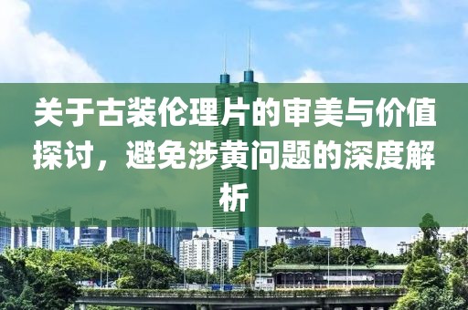 關(guān)于古裝倫理片的審美與價值探討，避免涉黃問題的深度解析