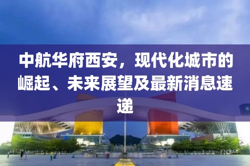 中航華府西安，現(xiàn)代化城市的崛起、未來(lái)展望及最新消息速遞