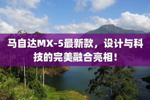 馬自達(dá)MX-5最新款，設(shè)計(jì)與科技的完美融合亮相！