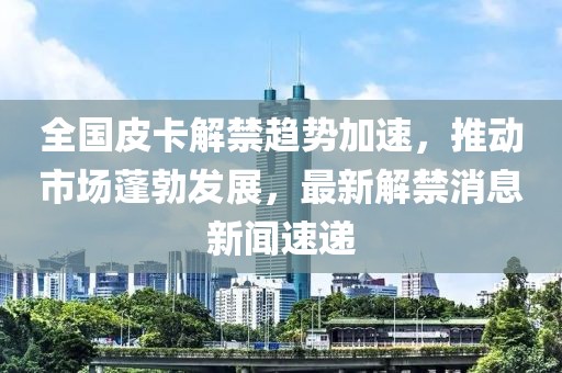 全國皮卡解禁趨勢加速，推動市場蓬勃發(fā)展，最新解禁消息新聞速遞