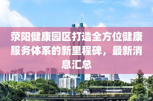 滎陽健康園區(qū)打造全方位健康服務(wù)體系的新里程碑，最新消息匯總