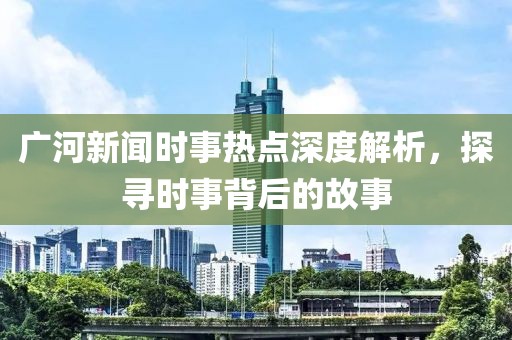 廣河新聞時事熱點深度解析，探尋時事背后的故事