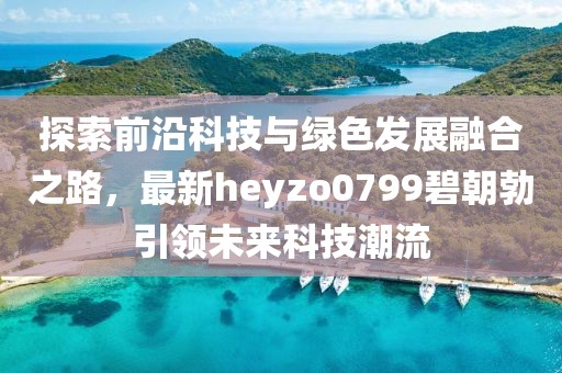 探索前沿科技與綠色發(fā)展融合之路，最新heyzo0799碧朝勃引領(lǐng)未來科技潮流