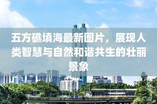 五方礁填海最新圖片，展現(xiàn)人類(lèi)智慧與自然和諧共生的壯麗景象