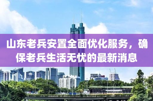 山東老兵安置全面優(yōu)化服務，確保老兵生活無憂的最新消息