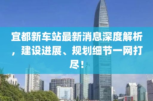 宜都新車站最新消息深度解析，建設(shè)進(jìn)展、規(guī)劃細(xì)節(jié)一網(wǎng)打盡！