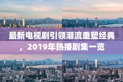 最新電視劇引領潮流重塑經(jīng)典，2019年熱播劇集一覽