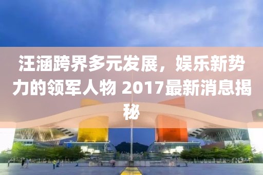 汪涵跨界多元發(fā)展，娛樂(lè)新勢(shì)力的領(lǐng)軍人物 2017最新消息揭秘