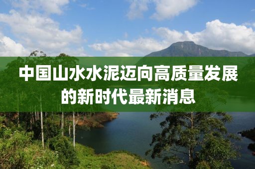 中國山水水泥邁向高質(zhì)量發(fā)展的新時代最新消息