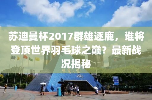 蘇迪曼杯2017群雄逐鹿，誰將登頂世界羽毛球之巔？最新戰(zhàn)況揭秘