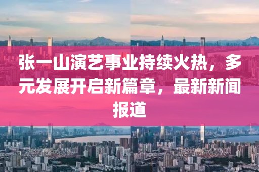 張一山演藝事業(yè)持續(xù)火熱，多元發(fā)展開啟新篇章，最新新聞報(bào)道