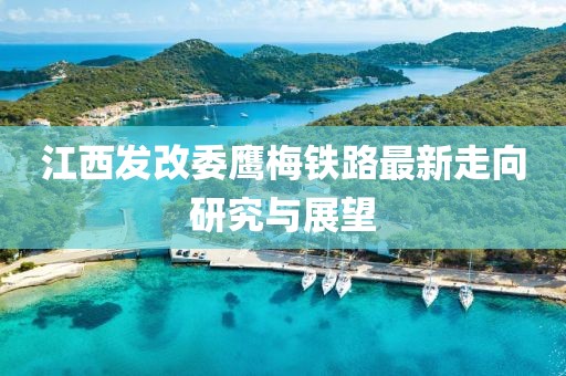 江西發(fā)改委鷹梅鐵路最新走向研究與展望