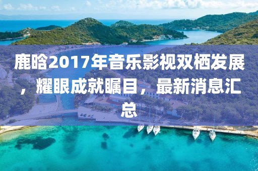 鹿晗2017年音樂影視雙棲發(fā)展，耀眼成就矚目，最新消息匯總