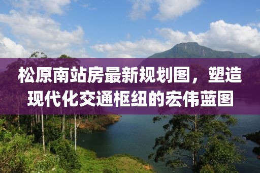 松原南站房最新規(guī)劃圖，塑造現(xiàn)代化交通樞紐的宏偉藍(lán)圖