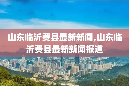 山東臨沂費縣最新新聞,山東臨沂費縣最新新聞報道