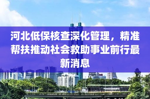 河北低保核查深化管理，精準(zhǔn)幫扶推動(dòng)社會(huì)救助事業(yè)前行最新消息