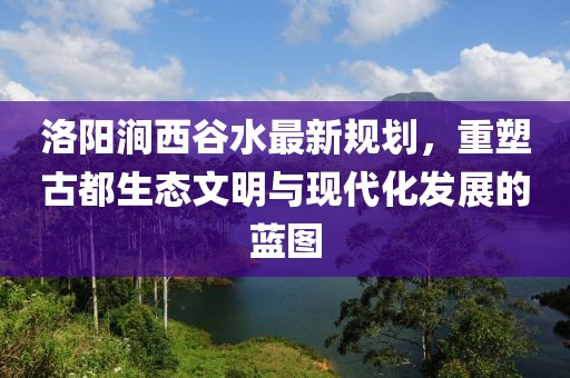 洛陽澗西谷水最新規(guī)劃，重塑古都生態(tài)文明與現(xiàn)代化發(fā)展的藍圖