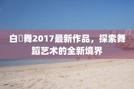 白咲舞2017最新作品，探索舞蹈藝術的全新境界