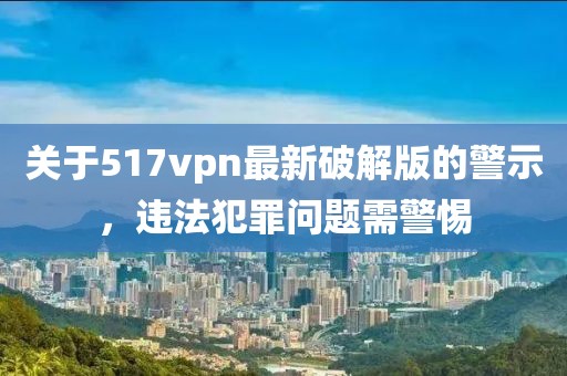 關(guān)于517vpn最新破解版的警示，違法犯罪問題需警惕