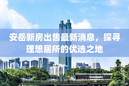 安岳新房出售最新消息，探尋理想居所的優(yōu)選之地