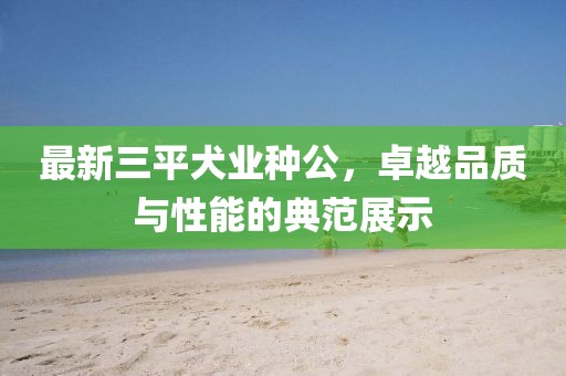 最新三平犬業(yè)種公，卓越品質(zhì)與性能的典范展示