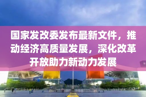 國家發(fā)改委發(fā)布最新文件，推動經(jīng)濟(jì)高質(zhì)量發(fā)展，深化改革開放助力新動力發(fā)展