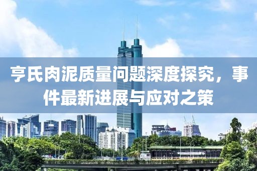 亨氏肉泥質(zhì)量問題深度探究，事件最新進展與應對之策