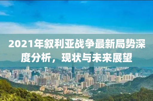 2021年敘利亞戰(zhàn)爭(zhēng)最新局勢(shì)深度分析，現(xiàn)狀與未來(lái)展望