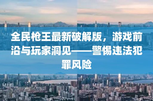 全民槍王最新破解版，游戲前沿與玩家洞見——警惕違法犯罪風(fēng)險