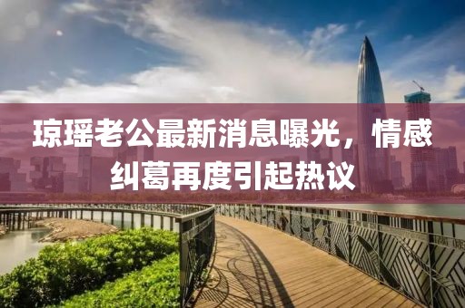 瓊瑤老公最新消息曝光，情感糾葛再度引起熱議