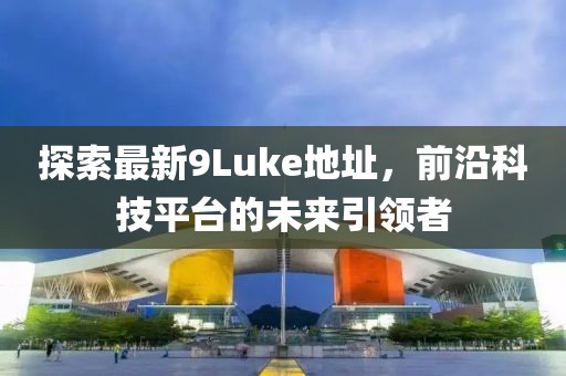 探索最新9Luke地址，前沿科技平臺(tái)的未來引領(lǐng)者