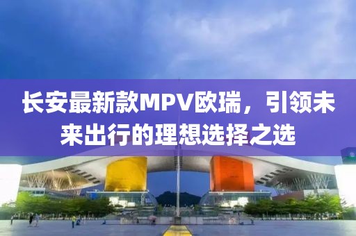 長安最新款MPV歐瑞，引領(lǐng)未來出行的理想選擇之選