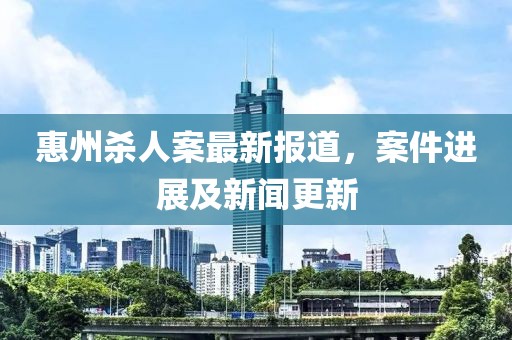 惠州殺人案最新報(bào)道，案件進(jìn)展及新聞更新