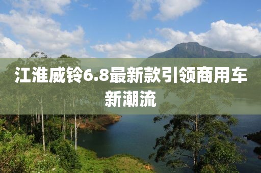 江淮威鈴6.8最新款引領(lǐng)商用車新潮流