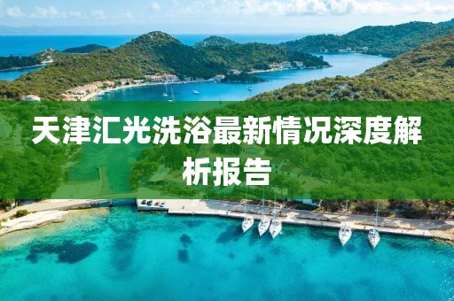 天津匯光洗浴最新情況深度解析報告