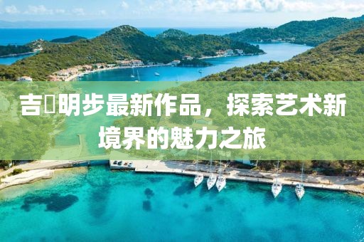 吉沢明步最新作品，探索藝術(shù)新境界的魅力之旅