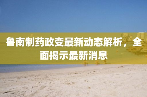 魯南制藥政變最新動(dòng)態(tài)解析，全面揭示最新消息