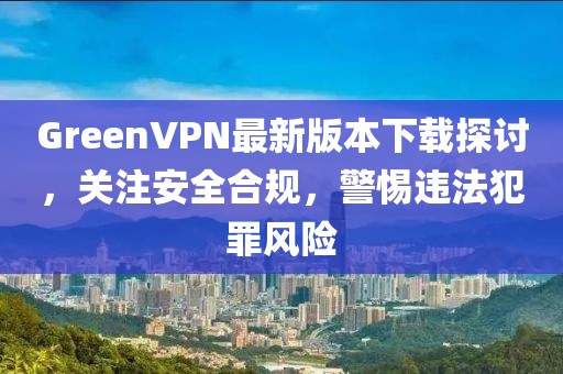 GreenVPN最新版本下載探討，關(guān)注安全合規(guī)，警惕違法犯罪風(fēng)險(xiǎn)