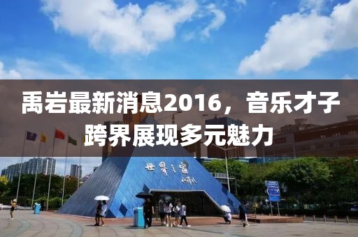 禹巖最新消息2016，音樂才子跨界展現(xiàn)多元魅力