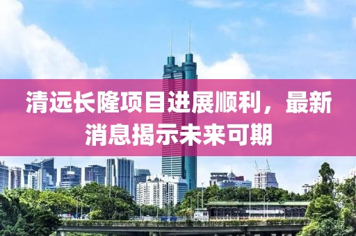 清遠長隆項目進展順利，最新消息揭示未來可期