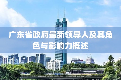 廣東省政府最新領(lǐng)導(dǎo)人及其角色與影響力概述