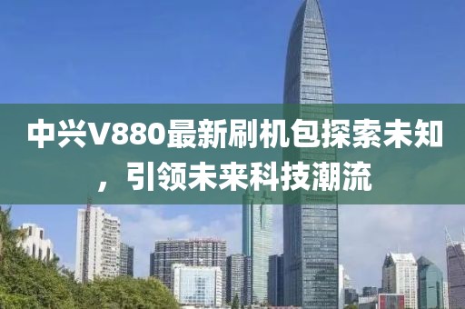 中興V880最新刷機包探索未知，引領(lǐng)未來科技潮流