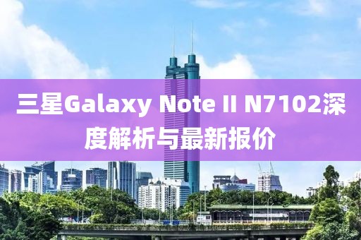 三星Galaxy Note II N7102深度解析與最新報價