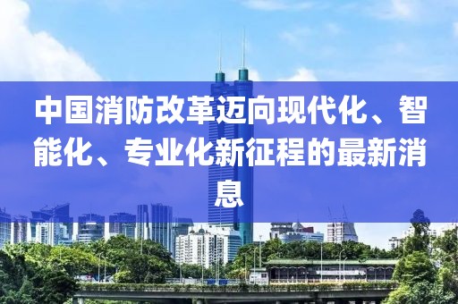 中國(guó)消防改革邁向現(xiàn)代化、智能化、專業(yè)化新征程的最新消息