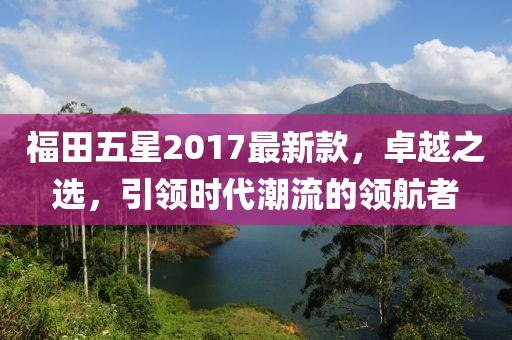 福田五星2017最新款，卓越之選，引領時代潮流的領航者