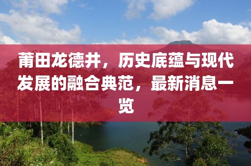 莆田龍德井，歷史底蘊與現(xiàn)代發(fā)展的融合典范，最新消息一覽